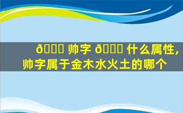 🐞 帅字 🐋 什么属性,帅字属于金木水火土的哪个